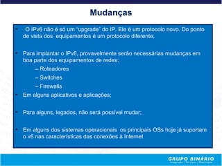 Mudanças
•    O IPv6 não é só um “upgrade” do IP. Ele é um protocolo novo. Do ponto
    de vista dos equipamentos é um protocolo diferente;


•   Para implantar o IPv6, provavelmente serão necessárias mudanças em
    boa parte dos equipamentos de redes:
        – Roteadores
        – Switches
        – Firewalls
•   Em alguns aplicativos e aplicações;


•   Para alguns, legados, não será possível mudar;


•   Em alguns dos sistemas operacionais os principais OSs hoje já suportam
    o v6 nas características das conexões à Internet
 