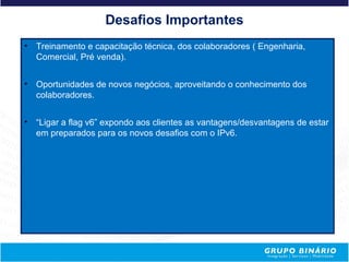 Desafios Importantes
•   Treinamento e capacitação técnica, dos colaboradores ( Engenharia,
    Comercial, Pré venda).


•   Oportunidades de novos negócios, aproveitando o conhecimento dos
    colaboradores.


•   “Ligar a flag v6” expondo aos clientes as vantagens/desvantagens de estar
    em preparados para os novos desafios com o IPv6.
 