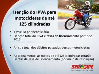 Isenção do IPVA para
   motocicletas de até
     125 cilindradas
• 1 veículo por beneficiário
• Isenção total do IPVA e taxas de licenciamento partir de
  2013

• Anistia total dos débitos passados dessas motocicletas;

• Adicionalmente, as motos de até125 cilindradas estarão
  isentas de Taxa de Licenciamento (por meio de resolução)
 