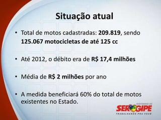 Situação atual
• Total de motos cadastradas: 209.819, sendo
  125.067 motocicletas de até 125 cc

• Até 2012, o débito era de R$ 17,4 milhões

• Média de R$ 2 milhões por ano

• A medida beneficiará 60% do total de motos
  existentes no Estado.
 