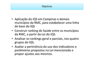 Objetivos



• Aplicação do IQS em Campinas e demais
  municípios da RMC, para estabelecer uma linha
  de base do IQS
• Construir ranking de Saúde entre os municípios
  da RMC, a partir da Lei do IQS.
• Analisar os rankings geral e parciais, nos quatro
  grupos do IQS.
• Avaliar a pertinência do uso dos indicadores e
  parâmetros propostos na Lei mencionada e
  propor ajustes aos mesmos.
 