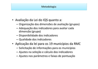Metodologia:



• Avaliação da Lei do IQS quanto a:
  – Organização das dimensões de avaliação (grupos)
  – Adequação dos indicadores para avaliar cada
    dimensão (grupo)
  – Disponibilidade dos indicadores
  – Qualidade dos indicadores
• Aplicação da lei para os 19 municípios da RMC
  – Solicitação de informações para os municípios
  – Ajustes na seleção e cálculo dos indicadores
  – Ajustes nos parâmetros e faixas de pontuação
 