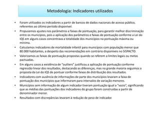 Metodologia: Indicadores utilizados

•   Foram utilizados os indicadores a partir de bancos de dados nacionais de acesso público,
    referentes ao último período disponível.
•   Propusemos ajustes nos parâmetros e faixas de pontuação, para garantir melhor discriminação
    entre os municípios, pois a aplicação dos parâmetros e faixas de pontuação conforme a Lei do
    IQS em alguns casos concentrava a totalidade dos municípios na pontuação máxima ou
    mínima.
•   Calculamos indicadores de mortalidade infantil para municípios com população menor que
    80.000 habitantes, a despeito das recomendações em contrário disponíveis no SISPACTO.
•   Valorizamos as faixas de pontuação propostas quando se referem a limites legais ou metas
    pactuadas.
•   Em alguns casos a existência de “outliers” justificou a aplicação de pontuação conforme
    regressão linear dos resultados, destacando as diferenças, mas na grande maioria seguimos a
    proposta da Lei do IQS de pontuar conforme faixas de distribuição dos resultados.
•   Indicadores com ausência de informações de parte dos municípios levaram a faixa de
    pontuação dos municípios que informaram para intervalos de variação menores.
•   Municípios sem informação de algum indicador tiveram pontuação igual a “vazio”, significando
    que as médias das pontuações dos indicadores do grupo foram construídas a partir de
    denominador menor.
•   Resultados com discrepâncias levaram à redução de peso de indicador.
 