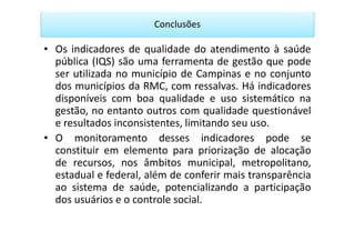 Conclusões

• Os indicadores de qualidade do atendimento à saúde
  pública (IQS) são uma ferramenta de gestão que pode
  ser utilizada no município de Campinas e no conjunto
  dos municípios da RMC, com ressalvas. Há indicadores
  disponíveis com boa qualidade e uso sistemático na
  gestão, no entanto outros com qualidade questionável
  e resultados inconsistentes, limitando seu uso.
• O monitoramento desses indicadores pode se
  constituir em elemento para priorização de alocação
  de recursos, nos âmbitos municipal, metropolitano,
  estadual e federal, além de conferir mais transparência
  ao sistema de saúde, potencializando a participação
  dos usuários e o controle social.
 