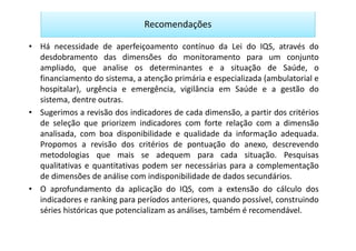 Recomendações

• Há necessidade de aperfeiçoamento contínuo da Lei do IQS, através do
  desdobramento das dimensões do monitoramento para um conjunto
  ampliado, que analise os determinantes e a situação de Saúde, o
  financiamento do sistema, a atenção primária e especializada (ambulatorial e
  hospitalar), urgência e emergência, vigilância em Saúde e a gestão do
  sistema, dentre outras.
• Sugerimos a revisão dos indicadores de cada dimensão, a partir dos critérios
  de seleção que priorizem indicadores com forte relação com a dimensão
  analisada, com boa disponibilidade e qualidade da informação adequada.
  Propomos a revisão dos critérios de pontuação do anexo, descrevendo
  metodologias que mais se adequem para cada situação. Pesquisas
  qualitativas e quantitativas podem ser necessárias para a complementação
  de dimensões de análise com indisponibilidade de dados secundários.
• O aprofundamento da aplicação do IQS, com a extensão do cálculo dos
  indicadores e ranking para períodos anteriores, quando possível, construindo
  séries históricas que potencializam as análises, também é recomendável.
 