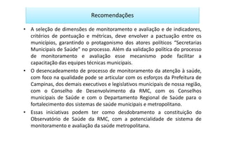 Recomendações

• A seleção de dimensões de monitoramento e avaliação e de indicadores,
  critérios de pontuação e métricas, deve envolver a pactuação entre os
  municípios, garantindo o protagonismo dos atores políticos “Secretarias
  Municipais de Saúde” no processo. Além da validação política do processo
  de monitoramento e avaliação esse mecanismo pode facilitar a
  capacitação das equipes técnicas municipais.
• O desencadeamento de processo de monitoramento da atenção à saúde,
  com foco na qualidade pode se articular com os esforços da Prefeitura de
  Campinas, dos demais executivos e legislativos municipais de nossa região,
  com o Conselho de Desenvolvimento da RMC, com os Conselhos
  municipais de Saúde e com o Departamento Regional de Saúde para o
  fortalecimento dos sistemas de saúde municipais e metropolitano.
• Essas iniciativas podem ter como desdobramento a constituição do
  Observatório de Saúde da RMC, com a potencialidade de sistema de
  monitoramento e avaliação da saúde metropolitana.
 