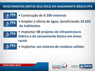 TERRITÓRIO IRECÊ
INVESTIMENTOS (METAS 2012-2015) EM SANEAMENTO BÁSICO PPA
• Construção de 9.200 cisternas
• Ampliar a oferta de água, beneficiando 23.650
de habitantes
• Implantar 08 projetos de infraestrutura
hídrica e de saneamento básico em áreas
rurais
• Implantar um sistema de resíduos sólidos
 