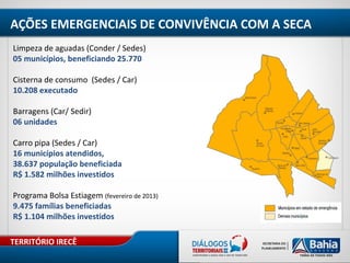 TERRITÓRIO IRECÊ
Limpeza de aguadas (Conder / Sedes)
05 municípios, beneficiando 25.770
Cisterna de consumo (Sedes / Car)
10.208 executado
Barragens (Car/ Sedir)
06 unidades
Carro pipa (Sedes / Car)
16 municípios atendidos,
38.637 população beneficiada
R$ 1.582 milhões investidos
Programa Bolsa Estiagem (fevereiro de 2013)
9.475 famílias beneficiadas
R$ 1.104 milhões investidos
AÇÕES EMERGENCIAIS DE CONVIVÊNCIA COM A SECA
 