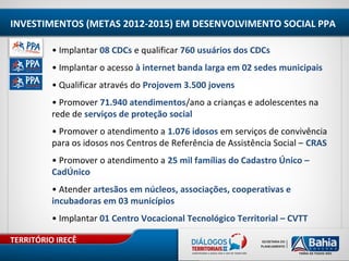 TERRITÓRIO IRECÊ
INVESTIMENTOS (METAS 2012-2015) EM DESENVOLVIMENTO SOCIAL PPA
• Implantar 08 CDCs e qualificar 760 usuários dos CDCs
• Implantar o acesso à internet banda larga em 02 sedes municipais
• Qualificar através do Projovem 3.500 jovens
• Promover 71.940 atendimentos/ano a crianças e adolescentes na
rede de serviços de proteção social
• Promover o atendimento a 1.076 idosos em serviços de convivência
para os idosos nos Centros de Referência de Assistência Social – CRAS
• Promover o atendimento a 25 mil famílias do Cadastro Único –
CadÚnico
• Atender artesãos em núcleos, associações, cooperativas e
incubadoras em 03 municípios
• Implantar 01 Centro Vocacional Tecnológico Territorial – CVTT
 