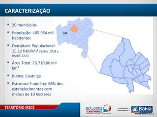 TERRITÓRIO IRECÊ
Fonte: Sedur, 2012
 20 municípios
 População: 405.954 mil
habitantes
 Densidade Populacional:
15,12 hab/km² (Bahia: 24,8 e
Brasil: 22,4)
 Área Total: 26.710,86 mil
km²
 Bioma: Caatinga
 Estrutura Fundiária: 66% dos
estabelecimentos com
menos de 10 hectares
CARACTERIZAÇÃO
 