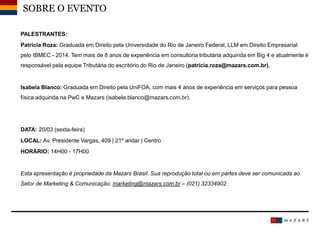 Date14
SOBRE O EVENTO
PALESTRANTES:
Patrícia Roza: Graduada em Direito pela Universidade do Rio de Janeiro Federal, LLM em Direito Empresarial
pelo IBMEC - 2014. Tem mais de 8 anos de experiência em consultoria tributária adquirida em Big 4 e atualmente é
responsável pela equipe Tributária do escritório do Rio de Janeiro (patrícia.roza@mazars.com.br).
Isabela Blanco: Graduada em Direito pela UniFOA, com mais 4 anos de experiência em serviços para pessoa
física adquirida na PwC e Mazars (isabela.blanco@mazars.com.br).
DATA: 20/03 (sexta-feira)
LOCAL: Av. Presidente Vargas, 409 | 21º andar | Centro
HORÁRIO: 14H00 - 17H00
Esta apresentação é propriedade da Mazars Brasil. Sua reprodução total ou em partes deve ser comunicada ao
Setor de Marketing & Comunicação: marketing@mazars.com.br – (021) 32334902.
 