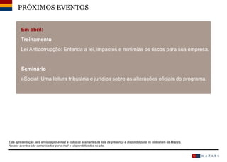 Em abril:
Treinamento
Lei Anticorrupção: Entenda a lei, impactos e minimize os riscos para sua empresa.
Seminário
eSocial: Uma leitura tributária e jurídica sobre as alterações oficiais do programa.
Date15
PRÓXIMOS EVENTOS
Esta apresentação será enviada por e-mail a todos os assinantes da lista de presença e disponibilizada no slideshare da Mazars.
Nossos eventos são comunicados por e-mail e disponibilizados no site.
 