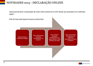 17
Será possível fazer a declaração de modo online através do e-CAC desde que acessado com certificado
digital.
Este formato está disponível para contribuintes:
NOVIDADES 2015 - DECLARAÇÃO ONLINE
Que possuam
Certificado Digital;
Que não tenham
recebido
rendimentos no
exterior;
Que tenham
recebido
rendimentos em
valor inferior a dez
milhões de reais;
Que não tenham
tido ganho de
capital na
alienação de bens
e direitos;
 
