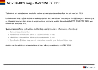 Trata-se de um aplicativo que possibilita efetuar um rascunho da declaração a ser entregue em 2015.
O contribuinte teve a oportunidade de ao longo do ano de 2014 iniciar o rascunho de sua declaração, à medida que
os fatos aconteceram, bem antes do lançamento do programa gerador da declaração IRPF (PGD IRPF 2015) que
ocorreu em março de 2015.
Qualquer pessoa física pode utilizar, facilitando o preenchimento de informações referentes a:
• Dependentes e alimentandos;
• Rendimentos - permite incluir, alterar ou excluir rendimentos na lista;
• Pagamentos – permite incluir, alterar ou excluir pagamentos na lista;
• Bens, Direitos, Dívidas e ônus – permite incluir, alterar ou excluir bens, direitos, dívidas e ônus;
As informações são importadas diretamente para o Programa Gerador do IRPF 2015.
NOVIDADES 2015 – RASCUNHO IRPF
 