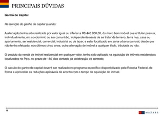 19
Ganho de Capital
Há isenção do ganho de capital quando:
A alienação tenha sido realizada por valor igual ou inferior a R$ 440.000,00, do único bem imóvel que o titular possua,
individualmente, em condomínio ou em comunhão, independentemente de se tratar de terreno, terra nua, casa ou
apartamento, ser residencial, comercial, industrial ou de lazer, e estar localizado em zona urbana ou rural, desde que
não tenha efetuado, nos últimos cinco anos, outra alienação de imóvel a qualquer título, tributada ou não;
O produto da venda de imóvel residencial em qualquer valor, tenha sido aplicado na aquisição de imóveis residenciais
localizados no País, no prazo de 180 dias contado da celebração do contrato;
O cálculo do ganho de capital deverá ser realizado no programa específico disponibilizado pela Receita Federal, de
forma a aproveitar as reduções aplicáveis de acordo com o tempo de aquisição do imóvel.
PRINCIPAIS DÚVIDAS
 