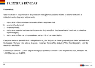 20
Pagamentos:
•São dedutíveis os pagamentos de despesas com instrução realizados no Brasil e no exterior efetuados a
estabelecimentos de ensino relativamente:
1. à educação infantil, compreendendo as creches e as pré-escolas;
2. ao ensino fundamental;
3. ao ensino médio;
4. à educação superior, compreendendo os cursos de graduação e de pós-graduação (mestrado, doutorado e
especialização);
5. à educação profissional, compreendendo o ensino técnico e o tecnológico;
•Despesas médicas reembolsadas – Sempre verificar junto ao plano de saúde quais despesas foram reembolsadas.
Neste caso, informar o valor total da despesa e no campo “Parcela Não Dedutível/Valor Reembolsado”, o valor do
respectivo reembolso;
•Contribuição patronal – O INSS pago a empregador doméstico também é uma despesa dedutível, limitada a R$
1.152,88 para o ano de 2015.
PRINCIPAIS DÚVIDAS
 