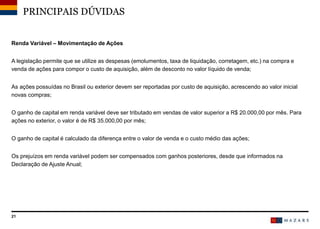 21
Renda Variável – Movimentação de Ações
A legislação permite que se utilize as despesas (emolumentos, taxa de liquidação, corretagem, etc.) na compra e
venda de ações para compor o custo de aquisição, além de desconto no valor líquido de venda;
As ações possuídas no Brasil ou exterior devem ser reportadas por custo de aquisição, acrescendo ao valor inicial
novas compras;
O ganho de capital em renda variável deve ser tributado em vendas de valor superior a R$ 20.000,00 por mês. Para
ações no exterior, o valor é de R$ 35.000,00 por mês;
O ganho de capital é calculado da diferença entre o valor de venda e o custo médio das ações;
Os prejuízos em renda variável podem ser compensados com ganhos posteriores, desde que informados na
Declaração de Ajuste Anual;
PRINCIPAIS DÚVIDAS
 