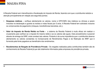 22
A Receita Federal vem intensificando a fiscalização do Imposto de Renda, fazendo com que o contribuinte redobre a
atenção principalmente em relação aos seguintes pontos:
• Despesas médicas – verifique atentamente os valores, nome e CPF/CNPJ dos médicos ou clínicas a serem
incluídos na declaração e guarde os recibos e notas fiscais por 5 anos. A Receita Federal tem solicitado inclusive
os comprovantes de pagamento (cheques, transferências bancárias, etc.).
• Valor do Imposto de Renda Retido na Fonte - o sistema da Receita Federal é muito eficaz em realizar o
cruzamento para verificar se o imposto foi mesmo retido e se os valores são iguais. Este procedimento é possível
através da entrega da DIRF, onde constam tais valores. Portanto é de suma importância que o contribuinte observe
atentamente os valores constantes no Comprovante de Rendimentos Pagos e de Retenção de IRRF que é
fornecido pela fonte pagadora ao beneficiário dos rendimentos.
• Recebimentos de Resgate de Previdência Privada - Os resgates realizados pelos contribuintes também são de
conhecimento da Receita Federal já que são totalmente informados pelas empresas de previdência privada.
MALHA FINA
 