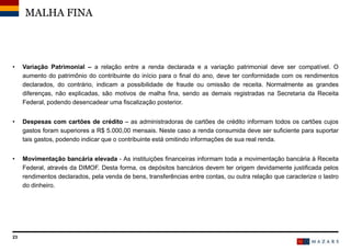 23
• Variação Patrimonial – a relação entre a renda declarada e a variação patrimonial deve ser compatível. O
aumento do patrimônio do contribuinte do início para o final do ano, deve ter conformidade com os rendimentos
declarados, do contrário, indicam a possibilidade de fraude ou omissão de receita. Normalmente as grandes
diferenças, não explicadas, são motivos de malha fina, sendo as demais registradas na Secretaria da Receita
Federal, podendo desencadear uma fiscalização posterior.
• Despesas com cartões de crédito – as administradoras de cartões de crédito informam todos os cartões cujos
gastos foram superiores a R$ 5.000,00 mensais. Neste caso a renda consumida deve ser suficiente para suportar
tais gastos, podendo indicar que o contribuinte está omitindo informações de sua real renda.
• Movimentação bancária elevada - As instituições financeiras informam toda a movimentação bancária à Receita
Federal, através da DIMOF. Desta forma, os depósitos bancários devem ter origem devidamente justificada pelos
rendimentos declarados, pela venda de bens, transferências entre contas, ou outra relação que caracterize o lastro
do dinheiro.
MALHA FINA
 