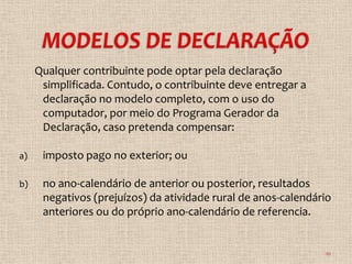 Qualquer contribuinte pode optar pela declaração
      simplificada. Contudo, o contribuinte deve entregar a
      declaração no modelo completo, com o uso do
      computador, por meio do Programa Gerador da
      Declaração, caso pretenda compensar:

a)    imposto pago no exterior; ou

b)    no ano-calendário de anterior ou posterior, resultados
      negativos (prejuízos) da atividade rural de anos-calendário
      anteriores ou do próprio ano-calendário de referencia.


                                                               10
 