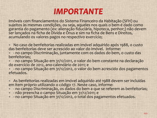 Imóveis com financiamentos do Sistema Financeiro da Habitação (SFH) ou
sujeitos às mesmas condições, ou seja, aqueles nos quais o bem é dado como
garantia do pagamento (ex: alienação fiduciária, hipoteca, penhor;) não devem
ser lançados na ficha de Dívida e Ônus e sim na ficha de Bens e Direitos,
acumulando os valores pagos no respectivo exercício;
  No caso de benfeitorias realizadas em imóvel adquirido após 1988, o custo
das benfeitorias deve ser acrescido ao valor do imóvel. Informe:
 - no campo Discriminação, juntamente com os dados do bem, o custo das
benfeitorias;
 - no campo Situação em 31/12/2011, o valor do bem constante na declaração
do exercício de 2012, ano-calendário de 2011; e
 - no campo Situação em 31/12/2012, o valor do bem acrescido dos pagamentos
efetuados.
 As benfeitorias realizadas em imóvel adquirido até 1988 devem ser incluídas
em item próprio utilizando o código 17. Neste caso, informe:
 - no campo Discriminação, os dados do bem a que se referem as benfeitorias;
 - não preencha o campo Situação em 31/12/2011; e
 - no campo Situação em 31/12/2012, o total dos pagamentos efetuados.



                                                                           100
 