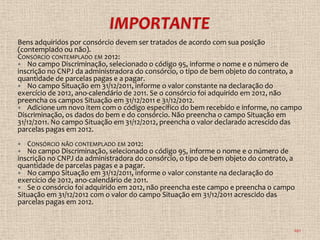 Bens adquiridos por consórcio devem ser tratados de acordo com sua posição
(contemplado ou não).
CONSÓRCIO CONTEMPLADO EM 2012:
 No campo Discriminação, selecionado o código 95, informe o nome e o número de
inscrição no CNPJ da administradora do consórcio, o tipo de bem objeto do contrato, a
quantidade de parcelas pagas e a pagar.
 No campo Situação em 31/12/2011, informe o valor constante na declaração do
exercício de 2012, ano-calendário de 2011. Se o consórcio foi adquirido em 2012, não
preencha os campos Situação em 31/12/2011 e 31/12/2012.
 Adicione um novo item com o código específico do bem recebido e informe, no campo
Discriminação, os dados do bem e do consórcio. Não preencha o campo Situação em
31/12/2011. No campo Situação em 31/12/2012, preencha o valor declarado acrescido das
parcelas pagas em 2012.
  CONSÓRCIO NÃO CONTEMPLADO EM 2012:
  No campo Discriminação, selecionado o código 95, informe o nome e o número de
inscrição no CNPJ da administradora do consórcio, o tipo de bem objeto do contrato, a
quantidade de parcelas pagas e a pagar.
 No campo Situação em 31/12/2011, informe o valor constante na declaração do
exercício de 2012, ano-calendário de 2011.
 Se o consórcio foi adquirido em 2012, não preencha este campo e preencha o campo
Situação em 31/12/2012 com o valor do campo Situação em 31/12/2011 acrescido das
parcelas pagas em 2012.


                                                                                    101
 
