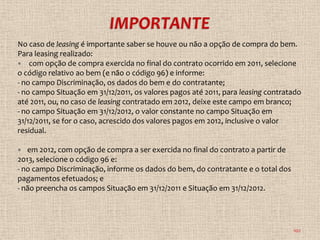 No caso de leasing é importante saber se houve ou não a opção de compra do bem.
Para leasing realizado:
 com opção de compra exercida no final do contrato ocorrido em 2011, selecione
o código relativo ao bem (e não o código 96) e informe:
- no campo Discriminação, os dados do bem e do contratante;
- no campo Situação em 31/12/2011, os valores pagos até 2011, para leasing contratado
até 2011, ou, no caso de leasing contratado em 2012, deixe este campo em branco;
- no campo Situação em 31/12/2012, o valor constante no campo Situação em
31/12/2011, se for o caso, acrescido dos valores pagos em 2012, inclusive o valor
residual.

  em 2012, com opção de compra a ser exercida no final do contrato a partir de
2013, selecione o código 96 e:
- no campo Discriminação, informe os dados do bem, do contratante e o total dos
pagamentos efetuados; e
- não preencha os campos Situação em 31/12/2011 e Situação em 31/12/2012.




                                                                                  102
 
