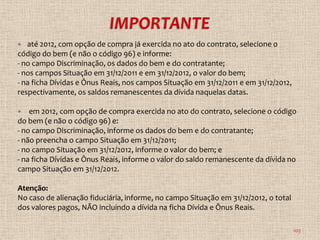   até 2012, com opção de compra já exercida no ato do contrato, selecione o
código do bem (e não o código 96) e informe:
- no campo Discriminação, os dados do bem e do contratante;
- nos campos Situação em 31/12/2011 e em 31/12/2012, o valor do bem;
- na ficha Dívidas e Ônus Reais, nos campos Situação em 31/12/2011 e em 31/12/2012,
respectivamente, os saldos remanescentes da dívida naquelas datas.

   em 2012, com opção de compra exercida no ato do contrato, selecione o código
do bem (e não o código 96) e:
- no campo Discriminação, informe os dados do bem e do contratante;
- não preencha o campo Situação em 31/12/2011;
- no campo Situação em 31/12/2012, informe o valor do bem; e
- na ficha Dívidas e Ônus Reais, informe o valor do saldo remanescente da dívida no
campo Situação em 31/12/2012.

Atenção:
No caso de alienação fiduciária, informe, no campo Situação em 31/12/2012, o total
dos valores pagos, NÃO incluindo a dívida na ficha Dívida e Ônus Reais.

                                                                                      103
 