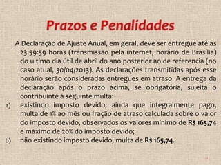A Declaração de Ajuste Anual, em geral, deve ser entregue até as
      23:59:59 horas (transmissão pela internet, horário de Brasília)
      do ultimo dia útil de abril do ano posterior ao de referencia (no
      caso atual, 30/04/2013). As declarações transmitidas após esse
      horário serão consideradas entregues em atraso. A entrega da
      declaração após o prazo acima, se obrigatória, sujeita o
      contribuinte à seguinte multa:
a)    existindo imposto devido, ainda que integralmente pago,
      multa de 1% ao mês ou fração de atraso calculada sobre o valor
      do imposto devido, observados os valores mínimo de R$ 165,74
      e máximo de 20% do imposto devido;
b)    não existindo imposto devido, multa de R$ 165,74.

                                                                   11
 
