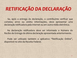 Se, após a entrega da declaração, o contribuinte verificar que
cometeu erros ou omitiu informações, deve apresentar uma
declaração retificadora pela internet ou em outra mídia eletrônica.

  Na declaração retificadora deve ser informado o Número do
Recibo de Entrega da última declaração apresentada anteriormente.

   Pode ser utilizado também o aplicativo “Retificação Online”,
disponível no sitio da Receita Federal.




                                                                 12
 