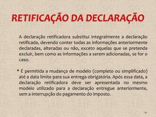 A declaração retificadora substitui integralmente a declaração
 retificada, devendo conter todas as informações anteriormente
 declaradas, alteradas ou não, exceto aquelas que se pretenda
 excluir, bem como as informações a serem adicionadas, se for o
 caso.

* É permitida a mudança de modelo (completo ou simplificado)
 até a data limite para sua entrega obrigatória. Após essa data, a
 declaração retificadora deve ser apresentada no mesmo
 modelo utilizado para a declaração entregue anteriormente,
 sem a interrupção do pagamento do imposto.


                                                                13
 
