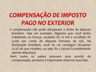A compensação não pode ultrapassar o limite da alíquota
 brasileira. Veja um exemplo. Digamos que você tenha
 trabalhado na França, recebido R$ 10 mil e recolhido R$
 3.500 por conta da alíquota francesa de 35%. Na
 declaração brasileira, você só vai conseguir recuperar
 27,5% do que recebeu, ou seja, R$ 2.750,00 (considerando
 apenas alíquotas).
Nem todos os países possuem esse acordo de
 compensação, portanto é importante observar esse fato.

                                                       15
 