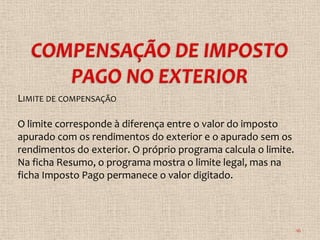 LIMITE DE COMPENSAÇÃO

O limite corresponde à diferença entre o valor do imposto
apurado com os rendimentos do exterior e o apurado sem os
rendimentos do exterior. O próprio programa calcula o limite.
Na ficha Resumo, o programa mostra o limite legal, mas na
ficha Imposto Pago permanece o valor digitado.




                                                                16
 
