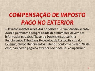  Os rendimentos recebidos de países que não tenham acordo
ou não permitam a reciprocidade de tratamento devem ser
informados nas abas Titular ou Dependentes da ficha
Rendimentos Tributáveis Recebidos de Pessoa Física e do
Exterior, campo Rendimentos Exterior, conforme o caso. Neste
caso, o imposto pago no exterior não pode ser compensado.




                                                          18
 