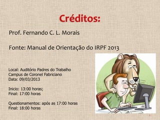 Prof. Fernando C. L. Morais

Fonte: Manual de Orientação do IRPF 2013


Local: Auditório Padres do Trabalho
Campus de Coronel Fabriciano
Data: 09/03/2013

Inicio: 13:00 horas;
Final: 17:00 horas

Questionamentos: após as 17:00 horas
Final: 18:00 horas
                                           2
 