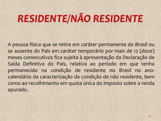 A pessoa física que se retire em caráter permanente do Brasil ou
se ausente do País em caráter temporário por mais de 12 (doze)
meses consecutivos fica sujeita à apresentação da Declaração de
Saída Definitiva do País, relativa ao período em que tenha
permanecido na condição de residente no Brasil no ano-
calendário da caracterização da condição de não residente, bem
como ao recolhimento em quota única do imposto sobre a renda
apurado.



                                                             20
 