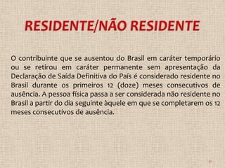 O contribuinte que se ausentou do Brasil em caráter temporário
ou se retirou em caráter permanente sem apresentação da
Declaração de Saída Definitiva do País é considerado residente no
Brasil durante os primeiros 12 (doze) meses consecutivos de
ausência. A pessoa física passa a ser considerada não residente no
Brasil a partir do dia seguinte àquele em que se completarem os 12
meses consecutivos de ausência.




                                                              21
 