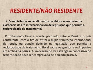 2. Como tributar os rendimentos recebidos no exterior na
existência de ato internacional ou de legislação que permita a
reciprocidade de tratamento?

  O tratamento fiscal é aquele pactuado entre o Brasil e o país
contratante, com o fim de evitar a dupla tributação internacional
da renda, ou aquele definido na legislação que permita a
reciprocidade de tratamento fiscal sobre os ganhos e os impostos
em ambos os países. A invocação de lei estrangeira concessiva de
reciprocidade deve ser comprovada pelo sujeito passivo.


                                                                 23
 