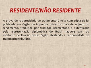A prova de reciprocidade de tratamento é feita com cópia da lei
publicada em órgão da imprensa oficial do país de origem do
rendimento, traduzida por tradutor juramentado e autenticada
pela representação diplomática do Brasil naquele país, ou
mediante declaração desse órgão atestando a reciprocidade de
tratamento tributário.




                                                           24
 