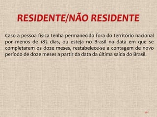Caso a pessoa física tenha permanecido fora do território nacional
por menos de 183 dias, ou esteja no Brasil na data em que se
completarem os doze meses, restabelece-se a contagem de novo
período de doze meses a partir da data da última saída do Brasil.




                                                              26
 