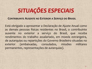 CONTRIBUINTE AUSENTE NO EXTERIOR A SERVIÇO DO BRASIL

Está obrigado a apresentar a Declaração de Ajuste Anual como
as demais pessoas físicas residentes no Brasil, o contribuinte
ausente no exterior a serviço do Brasil, que receba
rendimentos do trabalho assalariado, em moeda estrangeira,
de autarquias ou repartições do Governo Brasileiro situadas no
exterior (embaixadas, consulados, missões militares
permanentes, representações de autarquias).




                                                            27
 