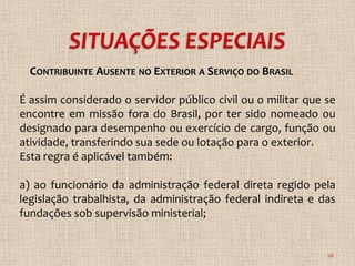 CONTRIBUINTE AUSENTE NO EXTERIOR A SERVIÇO DO BRASIL

É assim considerado o servidor público civil ou o militar que se
encontre em missão fora do Brasil, por ter sido nomeado ou
designado para desempenho ou exercício de cargo, função ou
atividade, transferindo sua sede ou lotação para o exterior.
Esta regra é aplicável também:

a) ao funcionário da administração federal direta regido pela
legislação trabalhista, da administração federal indireta e das
fundações sob supervisão ministerial;


                                                              28
 