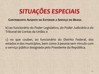 CONTRIBUINTE AUSENTE NO EXTERIOR A SERVIÇO DO BRASIL

b) ao funcionário do Poder Legislativo, do Poder Judiciário e do
Tribunal de Contas da União; e

c) no que couber, ao funcionário do Distrito Federal, dos
estados e dos municípios, bem como à pessoa sem vínculo com
o serviço público designada pelo Presidente da República.




                                                              29
 