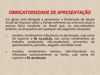 Em geral, está obrigada a apresentar a Declaração de Ajuste
Anual do Imposto sobre a Renda referente ao exercício atual a
pessoa física residente no Brasil que, no ano-calendário
anterior, se enquadrou em qualquer das seguintes situações:
1.   recebeu rendimentos tributáveis na declaração, cuja soma
     foi superior a R$ 24.556,65, tais como: rendimentos do
     trabalho assalariado, não-assalariado, proventos de
     aposentadoria, pensões, aluguéis, atividade rural;
2.   recebeu rendimentos isentos, não-tributáveis ou
     tributados exclusivamente na fonte, cuja soma foi
     superior a R$ 40.000,00;



                                                            3
 