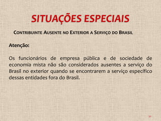 CONTRIBUINTE AUSENTE NO EXTERIOR A SERVIÇO DO BRASIL

Atenção:

Os funcionários de empresa pública e de sociedade de
economia mista não são considerados ausentes a serviço do
Brasil no exterior quando se encontrarem a serviço específico
dessas entidades fora do Brasil.




                                                           30
 