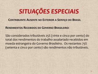 CONTRIBUINTE AUSENTE NO EXTERIOR A SERVIÇO DO BRASIL

RENDIMENTOS RECEBIDOS DO GOVERNO BRASILEIRO:

São considerados tributáveis 25% (vinte e cinco por cento) do
total dos rendimentos do trabalho assalariado recebidos em
moeda estrangeira do Governo Brasileiro. Os restantes 75%
(setenta e cinco por cento) são rendimentos não tributáveis.




                                                                31
 