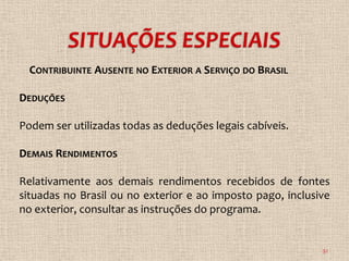 CONTRIBUINTE AUSENTE NO EXTERIOR A SERVIÇO DO BRASIL

DEDUÇÕES

Podem ser utilizadas todas as deduções legais cabíveis.

DEMAIS RENDIMENTOS

Relativamente aos demais rendimentos recebidos de fontes
situadas no Brasil ou no exterior e ao imposto pago, inclusive
no exterior, consultar as instruções do programa.


                                                            32
 