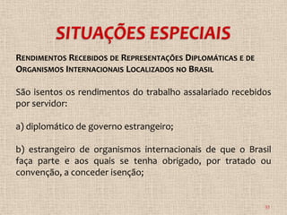 RENDIMENTOS RECEBIDOS DE REPRESENTAÇÕES DIPLOMÁTICAS E DE
ORGANISMOS INTERNACIONAIS LOCALIZADOS NO BRASIL

São isentos os rendimentos do trabalho assalariado recebidos
por servidor:

a) diplomático de governo estrangeiro;

b) estrangeiro de organismos internacionais de que o Brasil
faça parte e aos quais se tenha obrigado, por tratado ou
convenção, a conceder isenção;


                                                            33
 