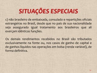 c) não brasileiro de embaixada, consulado e repartições oficiais
estrangeiras no Brasil, desde que no país de sua nacionalidade
seja assegurado igual tratamento aos brasileiros que ali
exerçam idênticas funções.

Os demais rendimentos recebidos no Brasil são tributados
exclusivamente na fonte ou, nos casos de ganho de capital e
de ganhos líquidos nas operações em bolsa (renda variável), de
forma definitiva.




                                                              34
 