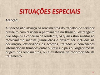 Atenção:

A isenção não alcança os rendimentos do trabalho de servidor
brasileiro com residência permanente no Brasil ou estrangeiro
que adquiriu a condição de residente, os quais estão sujeitos ao
recolhimento mensal (carnê-leão) e devem ser incluídos na
declaração, observados os acordos, tratados e convenções
internacionais firmados entre o Brasil e o país ou organismo de
origem dos rendimentos, ou a existência de reciprocidade de
tratamento.



                                                              35
 